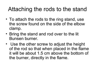 Attaching the rods to the stand
• To attach the rods to the ring stand, use
  the screw found on the side of the elbow
  clamp.
• Bring the stand and rod over to the lit
  Bunsen burner.
• Use the other screw to adjust the height
  of the rod so that when placed in the flame
  it will be about 1.5 cm above the bottom of
  the burner, directly in the flame.
 