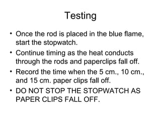 Testing
• Once the rod is placed in the blue flame,
  start the stopwatch.
• Continue timing as the heat conducts
  through the rods and paperclips fall off.
• Record the time when the 5 cm., 10 cm.,
  and 15 cm. paper clips fall off.
• DO NOT STOP THE STOPWATCH AS
  PAPER CLIPS FALL OFF.
 
