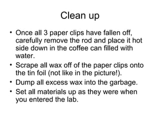Clean up
• Once all 3 paper clips have fallen off,
  carefully remove the rod and place it hot
  side down in the coffee can filled with
  water.
• Scrape all wax off of the paper clips onto
  the tin foil (not like in the picture!).
• Dump all excess wax into the garbage.
• Set all materials up as they were when
  you entered the lab.
 