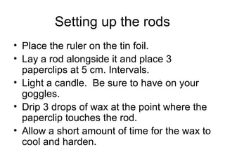 Setting up the rods
• Place the ruler on the tin foil.
• Lay a rod alongside it and place 3
  paperclips at 5 cm. Intervals.
• Light a candle. Be sure to have on your
  goggles.
• Drip 3 drops of wax at the point where the
  paperclip touches the rod.
• Allow a short amount of time for the wax to
  cool and harden.
 