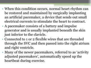 • When this condition occurs, normal heart rhythm can
be restored and maintained by surgically implanting
an artificial pacemaker, a device that sends out small
electrical currents to stimulate the heart to contract.
• A pacemaker consists of a battery and impulse
generator and is usually implanted beneath the skin
just inferior to the clavicle.
• Connected to 1 or 2 flexible wires that are threaded
through the SVC and then passed into the right atrium
and right ventricle.
• Many of the newer pacemakers, referred to as ‘activity
adjusted pacemakers’, automatically speed up the
heartbeat during exercise.
 