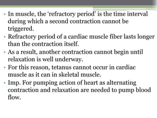 • In muscle, the ‘refractory period’ is the time interval
during which a second contraction cannot be
triggered.
• Refractory period of a cardiac muscle fiber lasts longer
than the contraction itself.
• As a result, another contraction cannot begin until
relaxation is well underway.
• For this reason, tetanus cannot occur in cardiac
muscle as it can in skeletal muscle.
• Imp. For pumping action of heart as alternating
contraction and relaxation are needed to pump blood
flow.
 