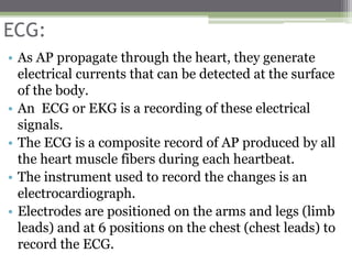 ECG:
• As AP propagate through the heart, they generate
electrical currents that can be detected at the surface
of the body.
• An ECG or EKG is a recording of these electrical
signals.
• The ECG is a composite record of AP produced by all
the heart muscle fibers during each heartbeat.
• The instrument used to record the changes is an
electrocardiograph.
• Electrodes are positioned on the arms and legs (limb
leads) and at 6 positions on the chest (chest leads) to
record the ECG.
 