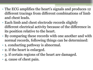 • The ECG amplifies the heart’s signals and produces 12
different tracings from different combinations of limb
and chest leads.
• Each limb and chest electrode records slightly
different electrical activity because of the difference in
its position relative to the heart.
• By comparing these records with one another and with
normal records, following things can be determined:
• 1. conducting pathway is abnormal.
• 2. if the heart is enlarged.
• 3. if certain regions of the heart are damaged.
• 4. cause of chest pain.
 