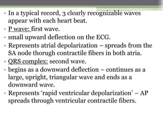 • In a typical record, 3 clearly recognizable waves
appear with each heart beat.
• P wave: first wave.
• small upward deflection on the ECG.
• Represents atrial depolarization – spreads from the
SA node thorugh contractile fibers in both atria.
• QRS complex: second wave.
• begins as a downward deflection – continues as a
large, upright, triangular wave and ends as a
downward wave.
• Represents ‘rapid ventricular depolarization’ – AP
spreads through ventricular contractile fibers.
 