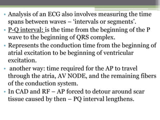 • Analysis of an ECG also involves measuring the time
spans between waves – ‘intervals or segments’.
• P-Q interval: is the time from the beginning of the P
wave to the beginning of QRS complex.
• Represents the conduction time from the beginning of
atrial excitation to be beginning of ventricular
excitation.
• another way: time required for the AP to travel
through the atria, AV NODE, and the remaining fibers
of the conduction system.
• In CAD and RF – AP forced to detour around scar
tissue caused by then – PQ interval lengthens.
 