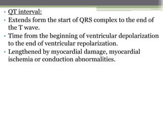 • QT interval:
• Extends form the start of QRS complex to the end of
the T wave.
• Time from the beginning of ventricular depolarization
to the end of ventricular repolarization.
• Lengthened by myocardial damage, myocardial
ischemia or conduction abnormalities.
 