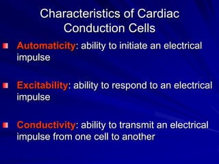 Characteristics of Cardiac
Conduction Cells
Automaticity: ability to initiate an electrical
impulse
Excitability: ability to respond to an electrical
impulse
Conductivity: ability to transmit an electrical
impulse from one cell to another

 