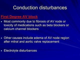 Conduction disturbances
First Degree AV block
Most commonly due to fibrosis of AV node or
toxicity of medications such as beta blockers or
calcium channel blockers
Other causes include edema of AV node region
after mitral and aortic valve replacement
Electrolyte disturbances

 