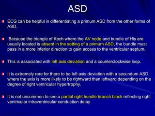 ASD
ECG can be helpful in differentiating a primum ASD from the other forms of
ASD.
Because the triangle of Koch where the AV node and bundle of His are
usually located is absent in the setting of a primum ASD, the bundle must
pass in a more inferior direction to gain access to the ventricular septum.
This is associated with left axis deviation and a counterclockwise loop.
It is extremely rare for there to be left axis deviation with a secundum ASD
where the axis is more likely to be rightward than leftward depending on the
degree of right ventricular hypertrophy.
It is not uncommon to see a partial right bundle branch block reflecting right
ventricular intraventricular conduction delay

 