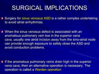SURGICAL IMPLICATIONS
Surgery for sinus venosus ASD is a rather complex undertaking
to avoid atrial arrhythmias.
When the sinus venosus defect is associated with an
anomalous pulmonary vein low in the superior vena
cava, usually one atrial incision away from the sino-atrial node
can provide enough exposure to safely close the ASD and
avoid conduction problems.

If the anomalous pulmonary veins drain high in the superior
vena cava, then an alternative operation is necessary. The
operation is called a Warden operation

 
