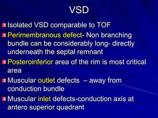 VSD
Isolated VSD comparable to TOF
Perimembranous defect- Non branching
bundle can be considerably long- directly
underneath the septal remnant
Posteroinferior area of the rim is most critical
area
Muscular outlet defects – away from
conduction bundle
Muscular inlet defects-conduction axis at
antero superior quadrant

 