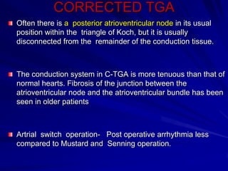 CORRECTED TGA
Often there is a posterior atrioventricular node in its usual
position within the triangle of Koch, but it is usually
disconnected from the remainder of the conduction tissue.

The conduction system in C-TGA is more tenuous than that of
normal hearts. Fibrosis of the junction between the
atrioventricular node and the atrioventricular bundle has been
seen in older patients

Artrial switch operation- Post operative arrhythmia less
compared to Mustard and Senning operation.

 