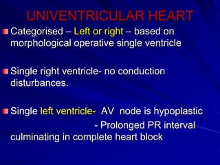 UNIVENTRICULAR HEART
Categorised – Left or right – based on
morphological operative single ventricle
Single right ventricle- no conduction
disturbances.
Single left ventricle- AV node is hypoplastic
- Prolonged PR interval
culminating in complete heart block

 