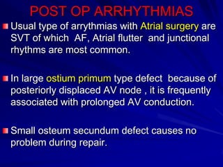 POST OP ARRHYTHMIAS
Usual type of arrythmias with Atrial surgery are
SVT of which AF, Atrial flutter and junctional
rhythms are most common.
In large ostium primum type defect because of
posteriorly displaced AV node , it is frequently
associated with prolonged AV conduction.
Small osteum secundum defect causes no
problem during repair.

 