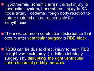 Hypothermia, ischemic arrest , direct injury to
conduction system, haematoma, injury to SA
nodal artery , oedema , forign body reaction to
suture material all are responsible for
arrhythmias
The most common conduction disturbance that
occurs after ventricular surgery is RBB block .
RBBB can be due to direct injury to main RBB
or right ventriculotomy ( in fallots tetrology
surgery ) by disrupting the right ventricular
subendocardial purkinje network

 