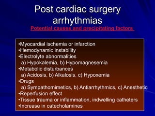 Post cardiac surgery
arrhythmias
Potential causes and precipitating factors

•Myocardial ischemia or infarction
•Hemodynamic instability
•Electrolyte abnormalities
a) Hypokalemia, b) Hypomagnesemia
•Metabolic disturbances
a) Acidosis, b) Alkalosis, c) Hypoxemia
•Drugs
a) Sympathomimetics, b) Antiarrhythmics, c) Anesthetic
•Reperfusion effect
•Tissue trauma or inflammation, indwelling catheters
•Increase in catecholamines

 
