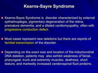 Kearns-Sayre Syndrome
Kearns-Sayre Syndrome is disorder characterized by external
opthalmoplegia, pigmentary degeneration of the retina,
premature dementia, and a dilated cardiomyopathy, often with
progressive conduction defect.
Most cases represent new deletions but there are reports of
familial transmission of the disorder.
Depending on the exact size and location of the mitochondrial
DNA deletion, patients may also exhibit weakness of facial,
pharyngeal, trunk and extremity muscles, deafness, short
stature, and markedly increased cerebrospinal fluid proteins.

 
