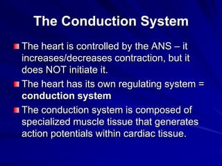 The Conduction System
The heart is controlled by the ANS – it
increases/decreases contraction, but it
does NOT initiate it.
The heart has its own regulating system =
conduction system
The conduction system is composed of
specialized muscle tissue that generates
action potentials within cardiac tissue.

 