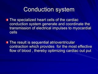 Conduction system
The specialized heart cells of the cardiac
conduction system generate and coordinate the
transmission of electrical impulses to myocardial
cells

The result is sequential atrioventricular
contraction which provides for the most effective
flow of blood , thereby optimizing cardiac out put

 