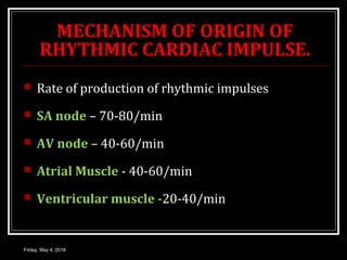 MECHANISM OF ORIGIN OF
RHYTHMIC CARDIAC IMPULSE.
 Rate of production of rhythmic impulses
 SA node – 70-80/min
 AV node – 40-60/min
 Atrial Muscle - 40-60/min
 Ventricular muscle -20-40/min
Friday, May 4, 2018
 