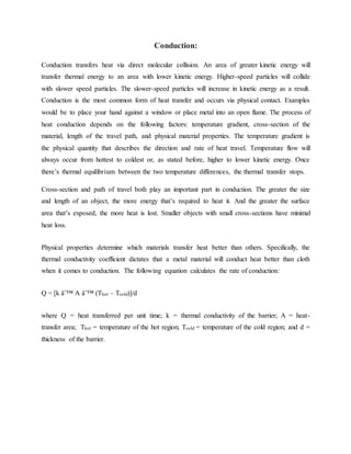 Conduction:
Conduction transfers heat via direct molecular collision. An area of greater kinetic energy will
transfer thermal energy to an area with lower kinetic energy. Higher-speed particles will collide
with slower speed particles. The slower-speed particles will increase in kinetic energy as a result.
Conduction is the most common form of heat transfer and occurs via physical contact. Examples
would be to place your hand against a window or place metal into an open flame. The process of
heat conduction depends on the following factors: temperature gradient, cross-section of the
material, length of the travel path, and physical material properties. The temperature gradient is
the physical quantity that describes the direction and rate of heat travel. Temperature flow will
always occur from hottest to coldest or, as stated before, higher to lower kinetic energy. Once
there’s thermal equilibrium between the two temperature differences, the thermal transfer stops.
Cross-section and path of travel both play an important part in conduction. The greater the size
and length of an object, the more energy that’s required to heat it. And the greater the surface
area that’s exposed, the more heat is lost. Smaller objects with small cross-sections have minimal
heat loss.
Physical properties determine which materials transfer heat better than others. Specifically, the
thermal conductivity coefficient dictates that a metal material will conduct heat better than cloth
when it comes to conduction. The following equation calculates the rate of conduction:
Q = [k âˆ™ A âˆ™ (Thot – Tcold)]/d
where Q = heat transferred per unit time; k = thermal conductivity of the barrier; A = heat-
transfer area; Thot = temperature of the hot region; Tcold = temperature of the cold region; and d =
thickness of the barrier.
 