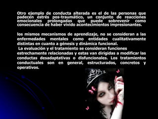 Otro ejemplo de conducta alterada es el de las personas que padecen estrés pos-traumático, un conjunto de reacciones emocionales prolongadas que puede sobrevenir como consecuencia de haber vivido acontecimientos impresionantes. los mismos mecanismos de aprendizaje, no se consideran a las enfermedades mentales como entidades cualitativamente distintas en cuanto a génesis y dinámica funcional. La evaluación y el tratamiento se consideran funciones estrechamente relacionadas y estas van dirigidas a modificar las conductas desadaptativas o disfuncionales. Los tratamientos conductuales son en general, estructurados, concretos y operativos. 