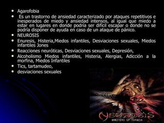 Agarofobia Es un trastorno de ansiedad caracterizado por ataques repetitivos e inesperados de miedo y ansiedad intensos, al igual que miedo a estar en lugares en donde podría ser difícil escapar o donde no se podría disponer de ayuda en caso de un ataque de pánico. NEUROSIS Enuresis, Histeria,Miedos infantiles, Desviaciones sexuales, Miedos infantiles Jones Reacciones neuróticas, Desviaciones sexuales, Depresión, Alcoholismo Miedos infantiles, Histeria, Alergias, Adicción a la morfina, Miedos Infantiles Tics, tartamudeo, desviaciones sexuales 