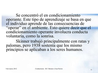 Se concentró el en condicionamiento
operante. Este tipo de aprendizaje se basa en que
el individuo aprende de las consecuencias de
“operar” en el ambiente. Esto quiere decir que el
condicionamiento operante involucra conducta
voluntaria, como la sonrisa.
      Skinner trabajó principalmente con ratas y
palomas, pero 1938 sostenía que los mismo
principios se aplicaban a los seres humanos.



8 de marzo 2012   Conductismo: B.F. Skinner e Ivan Pavlov
                                                            11
 