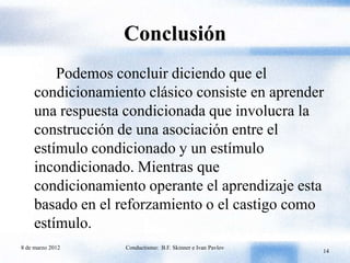 Conclusión
         Podemos concluir diciendo que el
     condicionamiento clásico consiste en aprender
     una respuesta condicionada que involucra la
     construcción de una asociación entre el
     estímulo condicionado y un estímulo
     incondicionado. Mientras que
     condicionamiento operante el aprendizaje esta
     basado en el reforzamiento o el castigo como
     estímulo.
8 de marzo 2012    Conductismo: B.F. Skinner e Ivan Pavlov
                                                             14
 