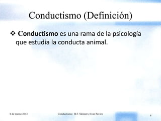 Conductismo (Definición)
 Conductismo es una rama de la psicología
 que estudia la conducta animal.




8 de marzo 2012         Conductismo: B.F. Skinner e Ivan Pavlov
                                                                  4
 