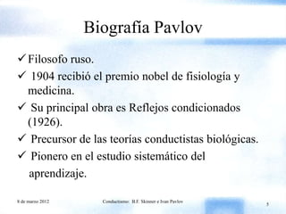 Biografía Pavlov
 Filosofo ruso.
 1904 recibió el premio nobel de fisiología y
  medicina.
 Su principal obra es Reflejos condicionados
  (1926).
 Precursor de las teorías conductistas biológicas.
 Pionero en el estudio sistemático del
  aprendizaje.

8 de marzo 2012     Conductismo: B.F. Skinner e Ivan Pavlov
                                                              5
 