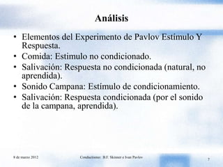 Análisis
• Elementos del Experimento de Pavlov Estímulo Y
  Respuesta.
• Comida: Estimulo no condicionado.
• Salivación: Respuesta no condicionada (natural, no
  aprendida).
• Sonido Campana: Estímulo de condicionamiento.
• Salivación: Respuesta condicionada (por el sonido
  de la campana, aprendida).




8 de marzo 2012   Conductismo: B.F. Skinner e Ivan Pavlov
                                                            7
 