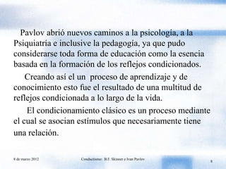 Pavlov abrió nuevos caminos a la psicología, a la
Psiquiatría e inclusive la pedagogía, ya que pudo
considerarse toda forma de educación como la esencia
basada en la formación de los reflejos condicionados.
    Creando así el un proceso de aprendizaje y de
conocimiento esto fue el resultado de una multitud de
reflejos condicionada a lo largo de la vida.
    El condicionamiento clásico es un proceso mediante
el cual se asocian estímulos que necesariamente tiene
una relación.

8 de marzo 2012   Conductismo: B.F. Skinner e Ivan Pavlov
                                                            8
 