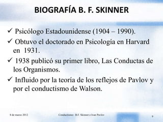 BIOGRAFÍA B. F. SKINNER

 Psicólogo Estadounidense (1904 – 1990).
 Obtuvo el doctorado en Psicología en Harvard
 en 1931.
 1938 publicó su primer libro, Las Conductas de
 los Organismos.
 Influido por la teoría de los reflejos de Pavlov y
 por el conductismo de Walson.


8 de marzo 2012        Conductismo: B.F. Skinner e Ivan Pavlov
                                                                 9
 