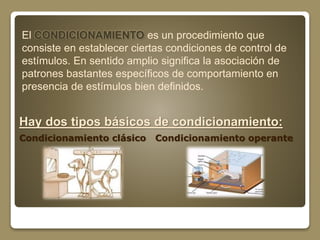 El CONDICIONAMIENTO es un procedimiento que 
consiste en establecer ciertas condiciones de control de 
estímulos. En sentido amplio significa la asociación de 
patrones bastantes específicos de comportamiento en 
presencia de estímulos bien definidos. 
Hay dos tipos básicos de condicionamiento: 
Condicionamiento clásico Condicionamiento operante 
 
