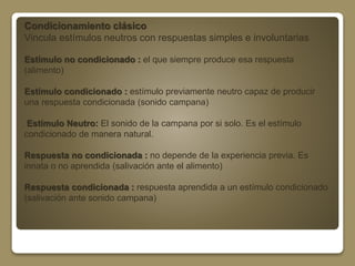 Condicionamiento clásico 
Vincula estímulos neutros con respuestas simples e involuntarias 
Estímulo no condicionado : el que siempre produce esa respuesta 
(alimento) 
Estímulo condicionado : estímulo previamente neutro capaz de producir 
una respuesta condicionada (sonido campana) 
Estímulo Neutro: El sonido de la campana por si solo. Es el estímulo 
condicionado de manera natural. 
Respuesta no condicionada : no depende de la experiencia previa. Es 
innata o no aprendida (salivación ante el alimento) 
Respuesta condicionada : respuesta aprendida a un estímulo condicionado 
(salivación ante sonido campana) 
 