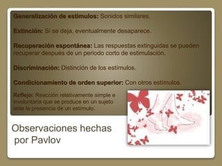 Generalización de estímulos: Sonidos similares. 
Extinción: Si se deja, eventualmente desaparece. 
Recuperación espontánea: Las respuestas extinguidas se pueden 
recuperar después de un periodo corto de estimulación. 
Discriminación: Distinción de los estímulos. 
Condicionamiento de orden superior: Con otros estímulos. 
Reflejo: Reacción relativamente simple e 
involuntaria que se produce en un sujeto 
ante la presencia de un estímulo. 
Observaciones hechas 
por Pavlov 
 