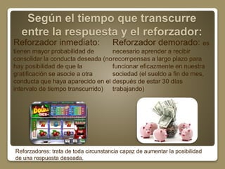 Según el tiempo que transcurre 
entre la respuesta y el reforzador: 
Reforzador inmediato: 
tienen mayor probabilidad de 
consolidar la conducta deseada (no 
hay posibilidad de que la 
gratificación se asocie a otra 
conducta que haya aparecido en el 
intervalo de tiempo transcurrido) 
Reforzador demorado: es 
necesario aprender a recibir 
recompensas a largo plazo para 
funcionar eficazmente en nuestra 
sociedad (el sueldo a fin de mes, 
después de estar 30 días 
trabajando) 
Reforzadores: trata de toda circunstancia capaz de aumentar la posibilidad 
de una respuesta deseada. 
 