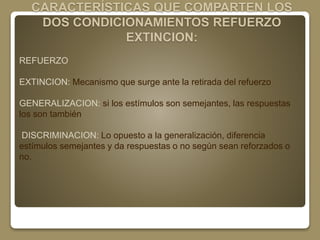 CARACTERÍSTICAS QUE COMPARTEN LOS 
DOS CONDICIONAMIENTOS REFUERZO 
EXTINCION: 
REFUERZO 
EXTINCION: Mecanismo que surge ante la retirada del refuerzo 
GENERALIZACION: si los estímulos son semejantes, las respuestas 
los son también 
DISCRIMINACION: Lo opuesto a la generalización, diferencia 
estímulos semejantes y da respuestas o no según sean reforzados o 
no. 
 