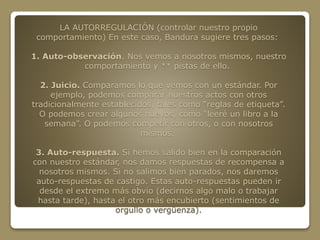 LA AUTORREGULACIÓN (controlar nuestro propio 
comportamiento) En este caso, Bandura sugiere tres pasos: 
1. Auto-observación. Nos vemos a nosotros mismos, nuestro 
comportamiento y ** pistas de ello. 
2. Juicio. Comparamos lo que vemos con un estándar. Por 
ejemplo, podemos comparar nuestros actos con otros 
tradicionalmente establecidos, tales como “reglas de etiqueta”. 
O podemos crear algunos nuevos, como “leeré un libro a la 
semana”. O podemos competir con otros, o con nosotros 
mismos. 
3. Auto-respuesta. Si hemos salido bien en la comparación 
con nuestro estándar, nos damos respuestas de recompensa a 
nosotros mismos. Si no salimos bien parados, nos daremos 
auto-respuestas de castigo. Estas auto-respuestas pueden ir 
desde el extremo más obvio (decirnos algo malo o trabajar 
hasta tarde), hasta el otro más encubierto (sentimientos de 
orgullo o vergüenza). 
 