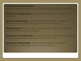 Condicionamiento clásico
Vincula estímulos neutros con respuestas simples e involuntarias

Estímulo no condicionado : el que siempre produce esa respuesta
(alimento)

Estímulo condicionado : estímulo previamente neutro capaz de
producir una respuesta condicionada (sonido campana)

Estímulo Neutro: El sonido de la campana por si solo. Es el estímulo
condicionado de manera natural.

Respuesta no condicionada : no depende de la experiencia previa. Es
innata o no aprendida (salivación ante el alimento)

Respuesta condicionada : respuesta aprendida a un estímulo
condicionado (salivación ante sonido campana)
 