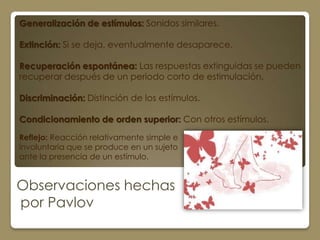 Generalización de estímulos: Sonidos similares.

Extinción: Si se deja, eventualmente desaparece.

Recuperación espontánea: Las respuestas extinguidas se pueden
recuperar después de un periodo corto de estimulación.

Discriminación: Distinción de los estímulos.

Condicionamiento de orden superior: Con otros estímulos.

Reflejo: Reacción relativamente simple e
involuntaria que se produce en un sujeto
ante la presencia de un estímulo.


Observaciones hechas
por Pavlov
 