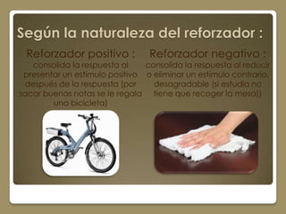 Según la naturaleza del reforzador :
 Reforzador positivo :           Reforzador negativo :
   consolida la respuesta al    consolida la respuesta al reducir
 presentar un estímulo positivo o eliminar un estímulo contrario,
 después de la respuesta (por     desagradable (si estudia no
sacar buenas notas se le regala tiene que recoger la mesa))
        una bicicleta)
 