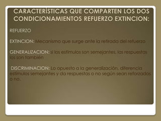CARACTERÍSTICAS QUE COMPARTEN LOS DOS
 CONDICIONAMIENTOS REFUERZO EXTINCION:
REFUERZO

EXTINCION: Mecanismo que surge ante la retirada del refuerzo

GENERALIZACION: si los estímulos son semejantes, las respuestas
los son también

DISCRIMINACION: Lo opuesto a la generalización, diferencia
estímulos semejantes y da respuestas o no según sean reforzados
o no.
 