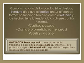 Como la mayoría de los conductistas clásicos,
  Bandura dice que el castigo en sus diferentes
formas no funciona tan bien como el refuerzo y,
 de hecho, tiene la tendencia a volverse contra
                    nosotros.
              -Castigo pasado.
       -Castigo prometido (amenazas)
               -Castigo vicario.

MOTIVACION: Refuerzo pasado , como el conductismo
tradicional o clásico. Refuerzos prometidos , (incentivos) que
podamos imaginar. Refuerzo vicario , la posibilidad de percibir y
recuperar el modelo como reforzador.
 