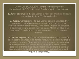 LA AUTORREGULACIÓN (controlar nuestro propio
 comportamiento) En este caso, Bandura sugiere tres pasos:

1. Auto-observación. Nos vemos a nosotros mismos, nuestro
           comportamiento y ** pistas de ello.

  2. Juicio. Comparamos lo que vemos con un estándar. Por
     ejemplo, podemos comparar nuestros actos con otros
tradicionalmente establecidos, tales como “reglas de etiqueta”.
  O podemos crear algunos nuevos, como “leeré un libro a la
   semana”. O podemos competir con otros, o con nosotros
                           mismos.

 3. Auto-respuesta. Si hemos salido bien en la comparación
con nuestro estándar, nos damos respuestas de recompensa a
  nosotros mismos. Si no salimos bien parados, nos daremos
 auto-respuestas de castigo. Estas auto-respuestas pueden ir
  desde el extremo más obvio (decirnos algo malo o trabajar
 hasta tarde), hasta el otro más encubierto (sentimientos de
                    orgullo o vergüenza).
 