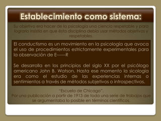 Establecimiento como sistema:
 Su objetivo era hacer de la psicología una ciencia respetable y para
 lograrlo insistía en que ésta disciplina debía usar métodos objetivos y
                                respetables.

 El conductismo es un movimiento en la psicología que avoca
 el uso de procedimientos estrictamente experimentales para
 la observación de E------R

 Se desarrolla en los principios del siglo XX por el psicólogo
 americano John B. Watson. Hasta ese momento la sicología
 era como el estudio de las experiencias internas o
 sentimientos a través de métodos subjetivos o introspectivos.
                       “Escuela de Chicago”.
Por una publicación a partir de 1913 de toda una serie de trabajos que
          se argumentaba lo posible en términos científicos.
 