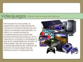 Videojuegos                 Dentro de la caja de Skinner


 Para el que no lo recuerde, el
 experimento de la Caja de Skinner
 consiste en introducir dentro de una
 caja a un individuo (por ejemplo, un
 ratón) e ir condicionando su
 comportamiento por medio del
 binomio estímulo-recompensa. En la
 caja hay un un botón o una palanca
 que al ser manipulado por el ratón, le
 ofrece algún tipo de recompensa
 (comida generalmente). Además de
 la misma, se lanza algún tipo de
 estímulo sonoro o visual (una luz).
 