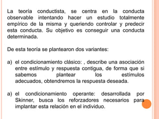La teoría conductista, se centra en la conducta
observable intentando hacer un estudio totalmente
empírico de la misma y queriendo controlar y predecir
esta conducta. Su objetivo es conseguir una conducta
determinada.

De esta teoría se plantearon dos variantes:

a) el condicionamiento clásico: , describe una asociación
   entre estímulo y respuesta contigua, de forma que si
   sabemos          plantear         los        estímulos
   adecuados, obtendremos la respuesta deseada.

a) el condicionamiento operante: desarrollada por
   Skinner, busca los reforzadores necesarios para
   implantar esta relación en el individuo.
 